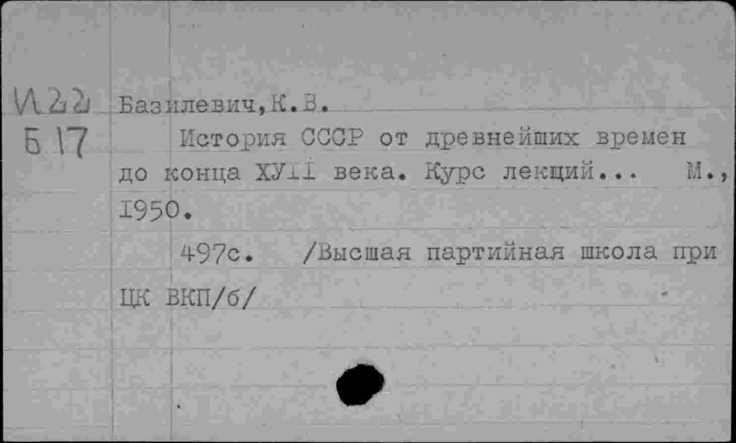 ﻿И.2>2|
Б 17
.Базилевич,К.В.
История СССР от древнейших времен до конца ХУ±1 века. Курс лекций... М., 1950.
497с. /Высшая партийная школа при ЦК ВКП/б/
